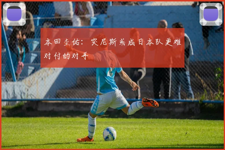 本田圭佑：突尼斯或成日本队更难对付的对手