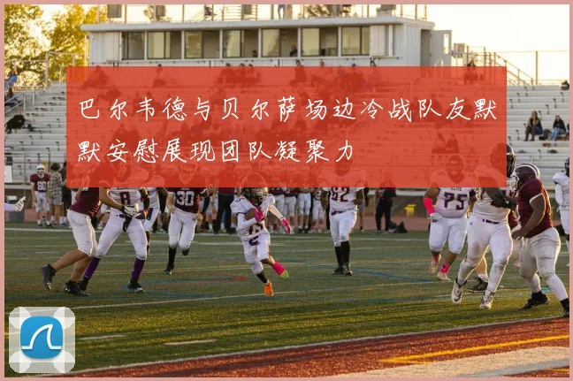 巴尔韦德与贝尔萨场边冷战队友默默安慰展现团队凝聚力