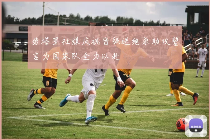 劳塔罗社媒庆祝晋级送绝杀助攻誓言为国家队全力以赴