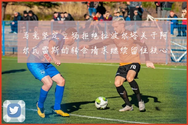 马竞坚定立场拒绝拉波尔塔关于阿尔瓦雷斯的转会请求继续留住核心球员