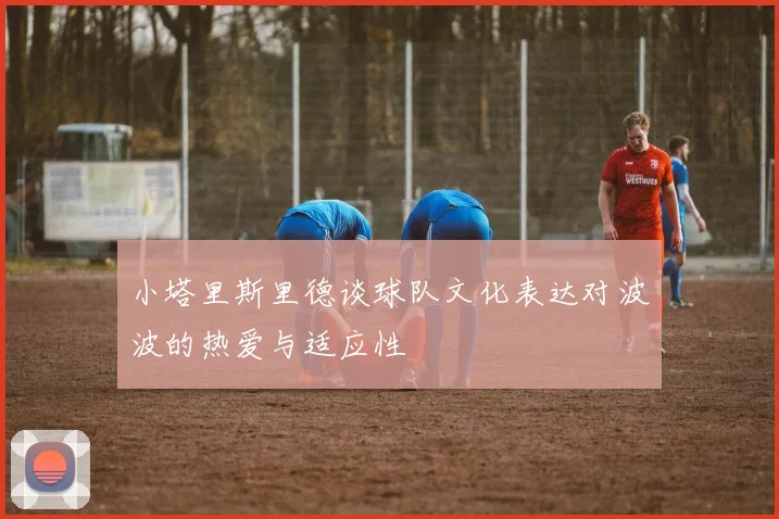 小塔里斯里德谈球队文化表达对波波的热爱与适应性