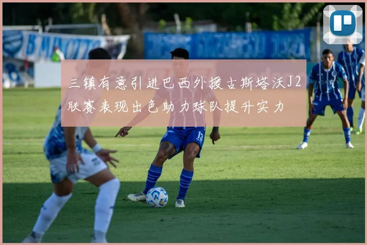 三镇有意引进巴西外援古斯塔沃J2联赛表现出色助力球队提升实力