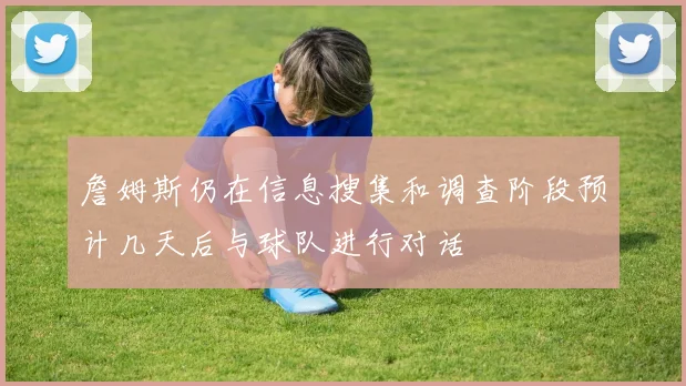 詹姆斯仍在信息搜集和调查阶段预计几天后与球队进行对话