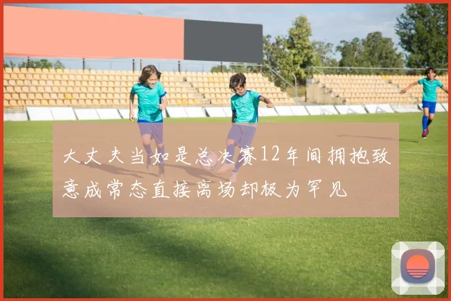 大丈夫当如是总决赛12年间拥抱致意成常态直接离场却极为罕见