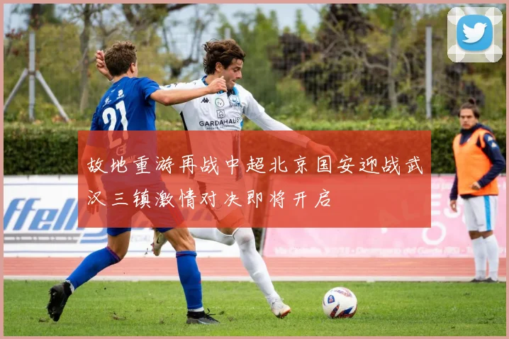 故地重游再战中超北京国安迎战武汉三镇激情对决即将开启