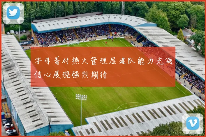 字母哥对热火管理层建队能力充满信心展现强烈期待