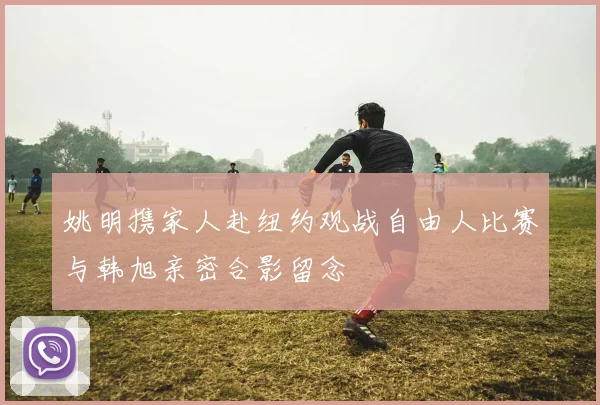 姚明携家人赴纽约观战自由人比赛与韩旭亲密合影留念