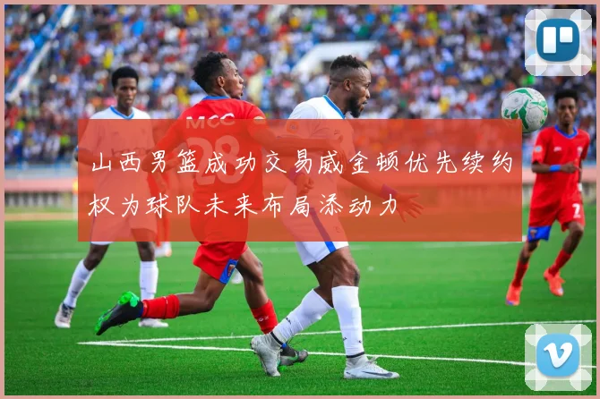 山西男篮成功交易威金顿优先续约权为球队未来布局添动力