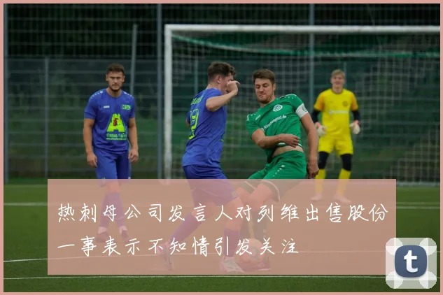 热刺母公司发言人对列维出售股份一事表示不知情引发关注